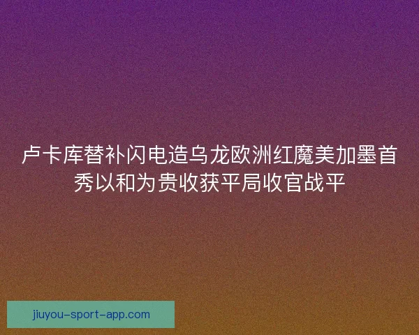卢卡库替补闪电造乌龙欧洲红魔美加墨首秀以和为贵收获平局收官战平