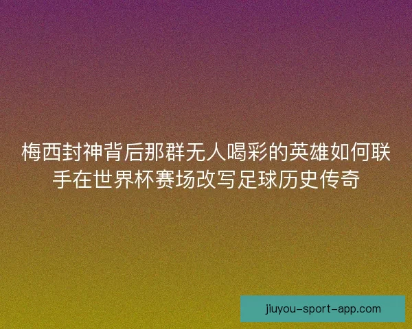梅西封神背后那群无人喝彩的英雄如何联手在世界杯赛场改写足球历史传奇