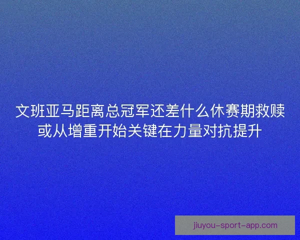 文班亚马距离总冠军还差什么休赛期救赎或从增重开始关键在力量对抗提升