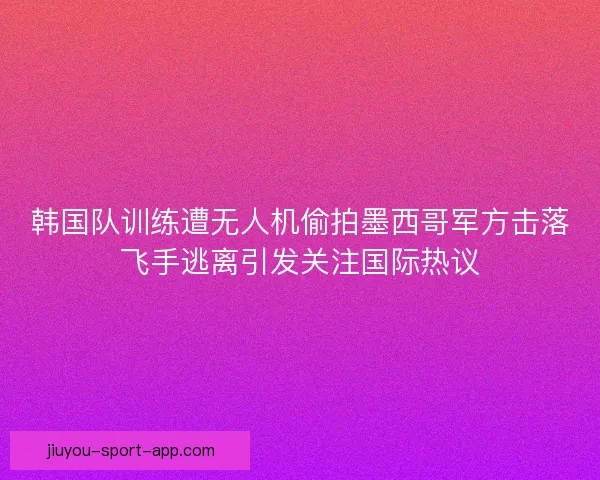 韩国队训练遭无人机偷拍墨西哥军方击落飞手逃离引发关注国际热议